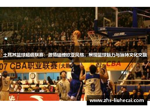 土耳其篮球超级联赛：激情碰撞欧亚风格，展现篮球魅力与独特文化交融