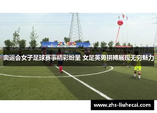 奥运会女子足球赛事精彩纷呈 女足英勇拼搏展现无穷魅力