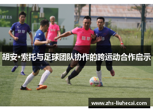 胡安·索托与足球团队协作的跨运动合作启示