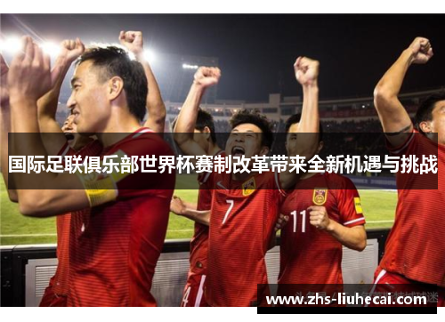 国际足联俱乐部世界杯赛制改革带来全新机遇与挑战